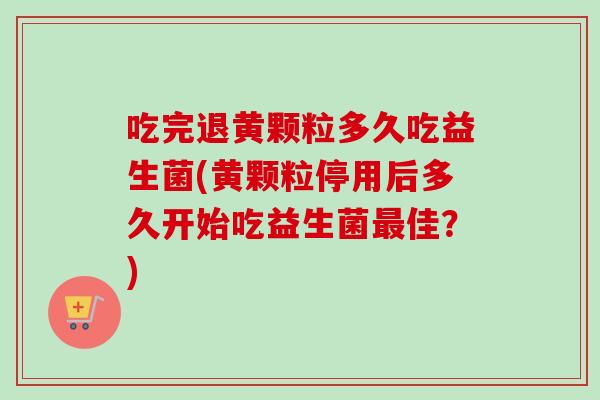 吃完退黄颗粒多久吃益生菌(黄颗粒停用后多久开始吃益生菌佳？)