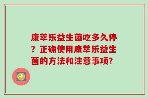 康萃乐益生菌吃多久停?正确使用康萃乐益生菌的方法和注意事项? 康萃乐益生菌吃多久停?正确使用康萃乐益生菌的方法和注意事项?