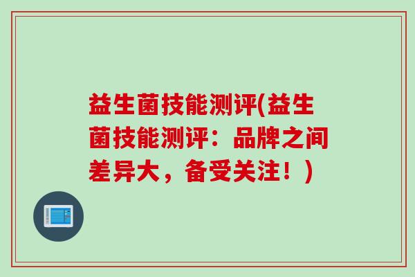 益生菌技能测评(益生菌技能测评:品牌之间差异大,备受关注!) 益生菌技能测评(益生菌技能测评:品牌之间差异大,备受关注!)