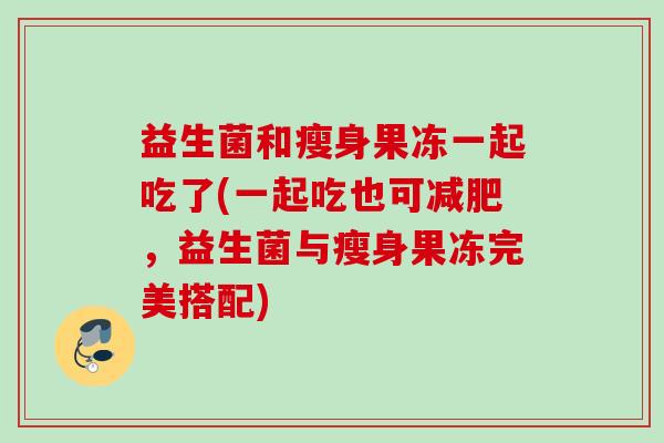 益生菌和瘦身果冻一起吃了(一起吃也可，益生菌与瘦身果冻完美搭配)