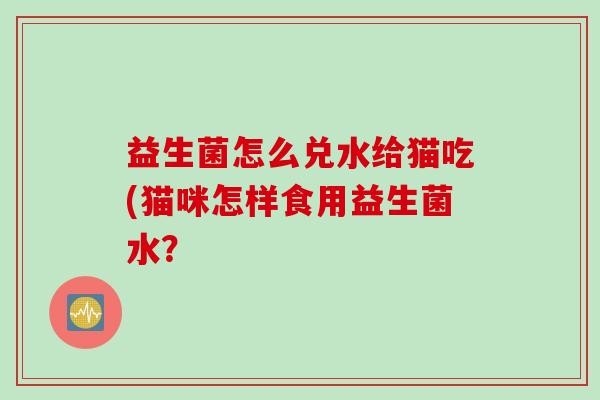 益生菌怎么兑水给猫吃(猫咪怎样食用益生菌水? 益生菌怎么兑水给猫吃(猫咪怎样食用益生菌水?