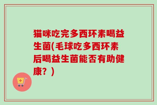猫咪吃完多西环素喝益生菌(毛球吃多西环素后喝益生菌能否有助健康？)
