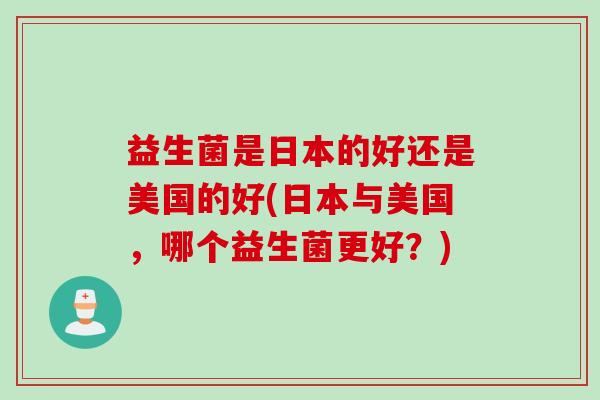 益生菌是日本的好还是美国的好(日本与美国,哪个益生菌更好?) 益生菌是日本的好还是美国的好(日本与美国,哪个益生菌更好?)