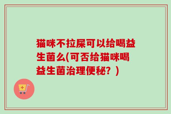 猫咪不拉屎可以给喝益生菌么(可否给猫咪喝益生菌理？)