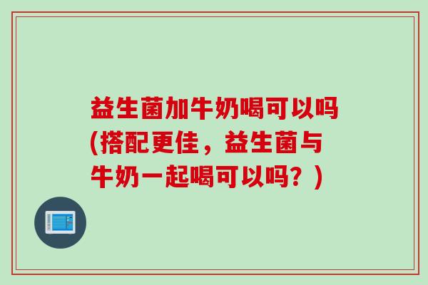 益生菌加牛奶喝可以吗(搭配更佳，益生菌与牛奶一起喝可以吗？)