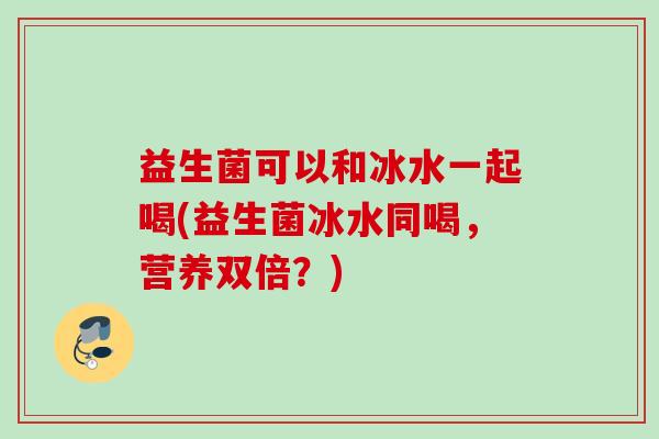 益生菌可以和冰水一起喝(益生菌冰水同喝，营养双倍？)