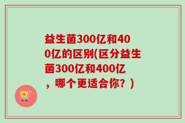 益生菌300亿和400亿的区别(区分益生菌300亿和400亿,哪个更适合你?) 益生菌300亿和400亿的区别(区分益生菌300亿和400亿,哪个更适合你?)