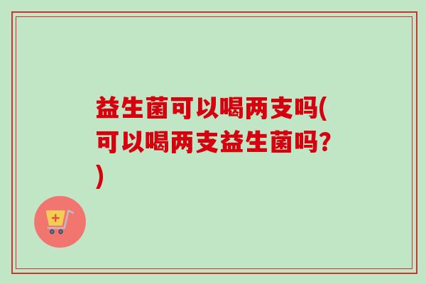 益生菌可以喝两支吗(可以喝两支益生菌吗?) 益生菌可以喝两支吗(可以喝两支益生菌吗?)