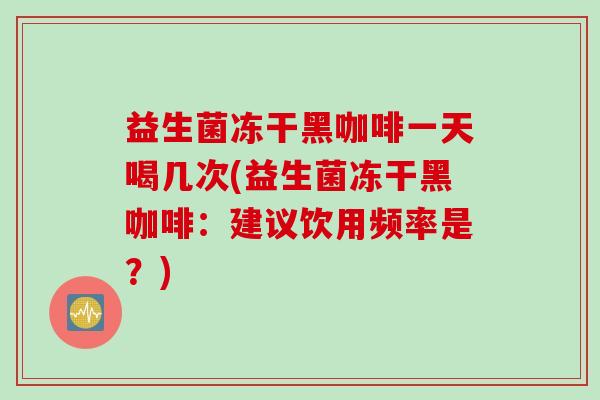 益生菌冻干黑咖啡一天喝几次(益生菌冻干黑咖啡：建议饮用频率是？)