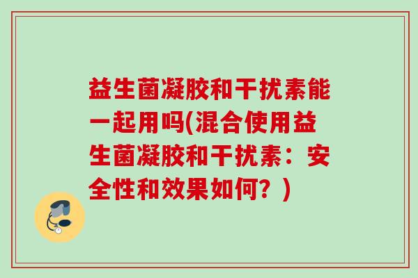 益生菌凝胶和干扰素能一起用吗(混合使用益生菌凝胶和干扰素：安全性和效果如何？)