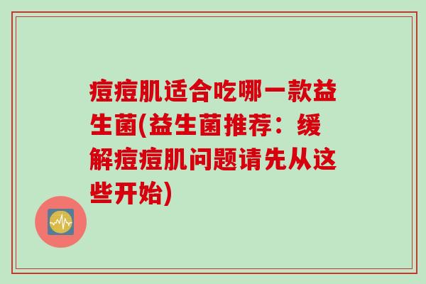 痘痘肌适合吃哪一款益生菌(益生菌推荐:缓解痘痘肌问题请先从这些开始) 痘痘肌适合吃哪一款益生菌(益生菌推荐:缓解痘痘肌问题请先从这些开始)