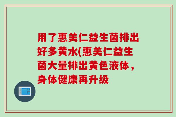 用了惠美仁益生菌排出好多黄水(惠美仁益生菌大量排出黄色液体，身体健康再升级