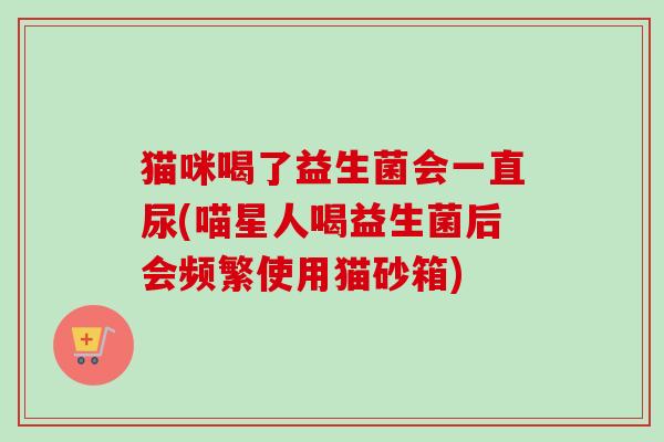 猫咪喝了益生菌会一直尿(喵星人喝益生菌后会频繁使用猫砂箱) 猫咪喝了益生菌会一直尿(喵星人喝益生菌后会频繁使用猫砂箱)