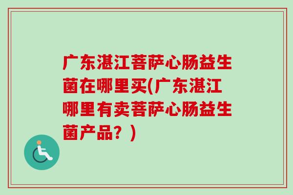 广东湛江菩萨心肠益生菌在哪里买(广东湛江哪里有卖菩萨心肠益生菌产品?) 广东湛江菩萨心肠益生菌在哪里买(广东湛江哪里有卖菩萨心肠益生菌产品?)