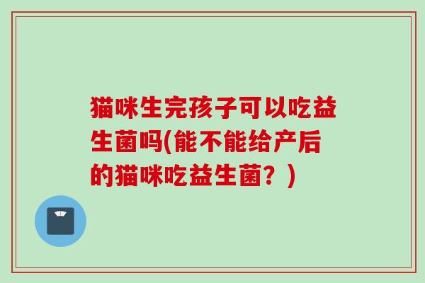 猫咪生完孩子可以吃益生菌吗(能不能给产后的猫咪吃益生菌？)