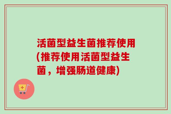 活菌型益生菌推荐使用(推荐使用活菌型益生菌，增强肠道健康)