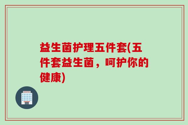 益生菌护理五件套(五件套益生菌，呵护你的健康)