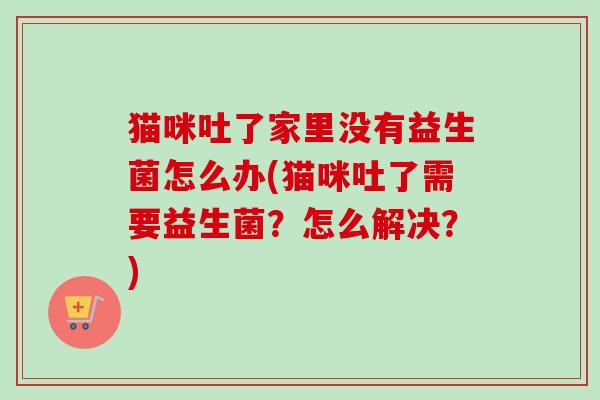 猫咪吐了家里没有益生菌怎么办(猫咪吐了需要益生菌?怎么解决?) 猫咪吐了家里没有益生菌怎么办(猫咪吐了需要益生菌?怎么解决?)
