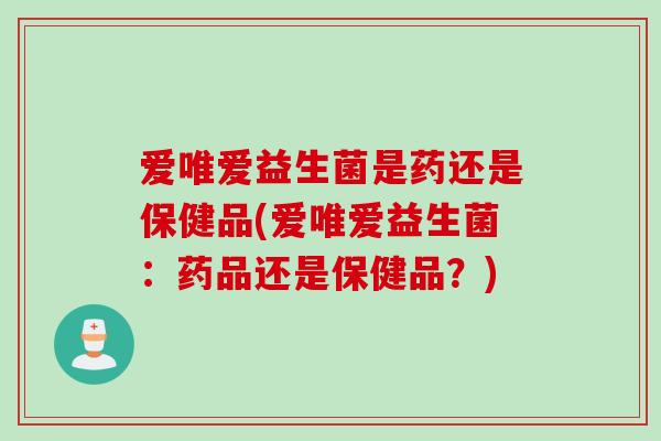 爱唯爱益生菌是药还是保健品(爱唯爱益生菌:药品还是保健品?) 爱唯爱益生菌是药还是保健品(爱唯爱益生菌:药品还是保健品?)