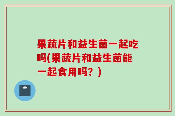 果蔬片和益生菌一起吃吗(果蔬片和益生菌能一起食用吗?) 果蔬片和益生菌一起吃吗(果蔬片和益生菌能一起食用吗?)