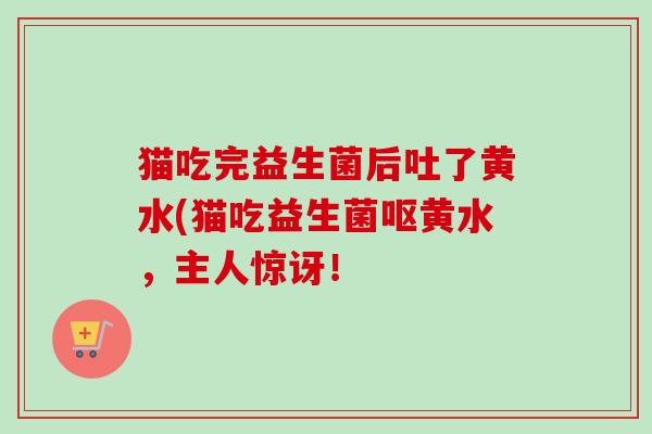 猫吃完益生菌后吐了黄水(猫吃益生菌呕黄水,主人惊讶! 猫吃完益生菌后吐了黄水(猫吃益生菌呕黄水,主人惊讶!