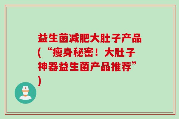 益生菌大肚子产品(“瘦身秘密！大肚子神器益生菌产品推荐”)