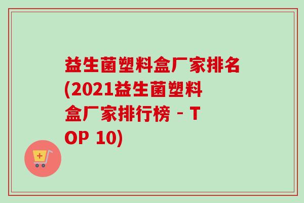 益生菌塑料盒厂家排名(2021益生菌塑料盒厂家排行榜 - TOP 10)
