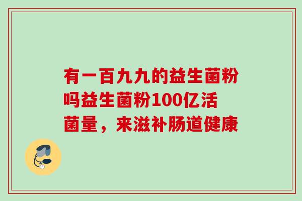 有一百九九的益生菌粉吗益生菌粉100亿活菌量，来滋补肠道健康