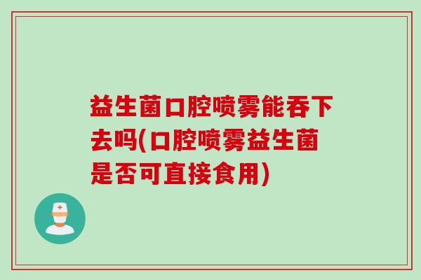 益生菌口腔喷雾能吞下去吗(口腔喷雾益生菌是否可直接食用)
