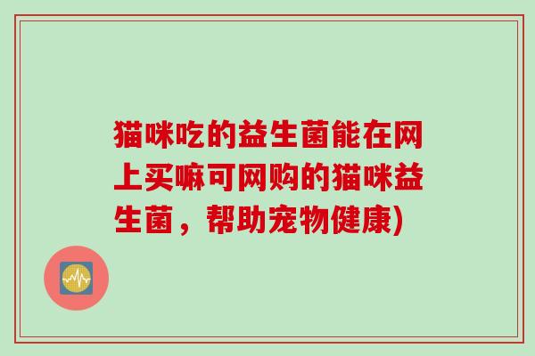 猫咪吃的益生菌能在网上买嘛可网购的猫咪益生菌，帮助宠物健康)