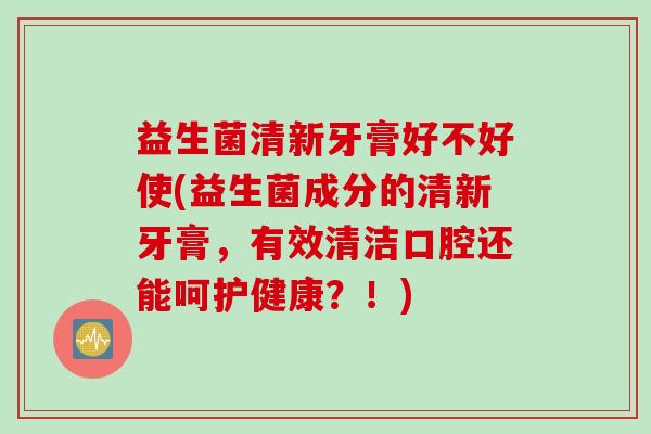 益生菌清新牙膏好不好使(益生菌成分的清新牙膏，有效清洁口腔还能呵护健康？！)