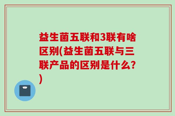 益生菌五联和3联有啥区别(益生菌五联与三联产品的区别是什么？)