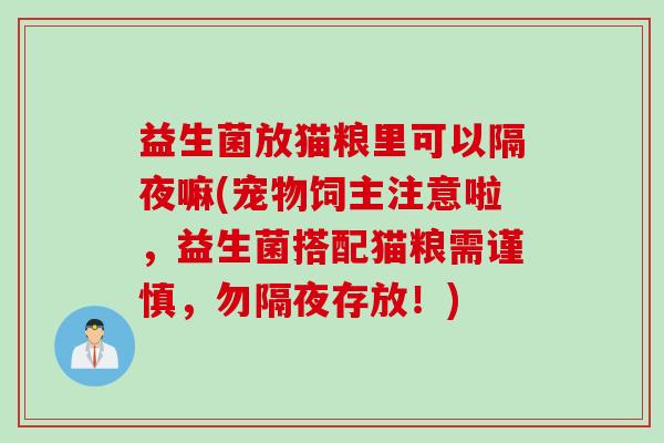 益生菌放猫粮里可以隔夜嘛(宠物饲主注意啦,益生菌搭配猫粮需谨慎,勿隔夜存放!) 益生菌放猫粮里可以隔夜嘛(宠物饲主注意啦,益生菌搭配猫粮需谨慎,勿隔夜存放!)