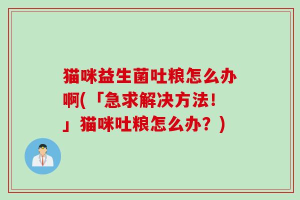 猫咪益生菌吐粮怎么办啊(「急求解决方法!」猫咪吐粮怎么办?) 猫咪益生菌吐粮怎么办啊(「急求解决方法!」猫咪吐粮怎么办?)