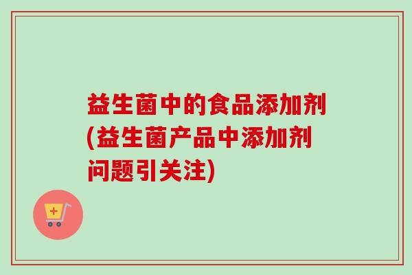 益生菌中的食品添加剂(益生菌产品中添加剂问题引关注) 益生菌中的食品添加剂(益生菌产品中添加剂问题引关注)