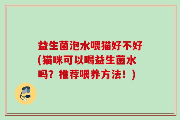 益生菌泡水喂猫好不好(猫咪可以喝益生菌水吗?推荐喂养方法!) 益生菌泡水喂猫好不好(猫咪可以喝益生菌水吗?推荐喂养方法!)