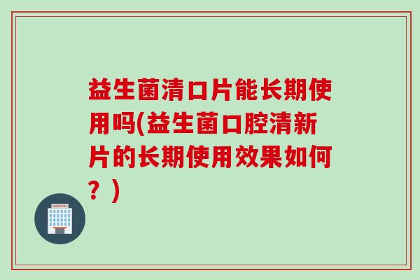 益生菌清口片能长期使用吗(益生菌口腔清新片的长期使用效果如何？)