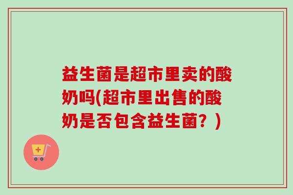 益生菌是超市里卖的酸奶吗(超市里出售的酸奶是否包含益生菌?) 益生菌是超市里卖的酸奶吗(超市里出售的酸奶是否包含益生菌?)