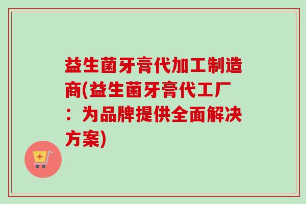 益生菌牙膏代加工制造商(益生菌牙膏代工厂：为品牌提供全面解决方案)