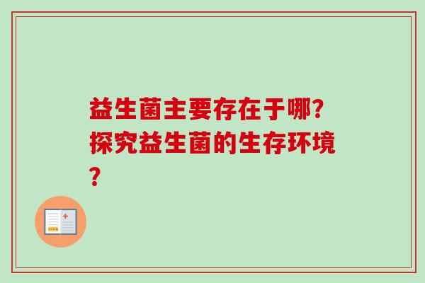 益生菌主要存在于哪?探究益生菌的生存环境? 益生菌主要存在于哪?探究益生菌的生存环境?