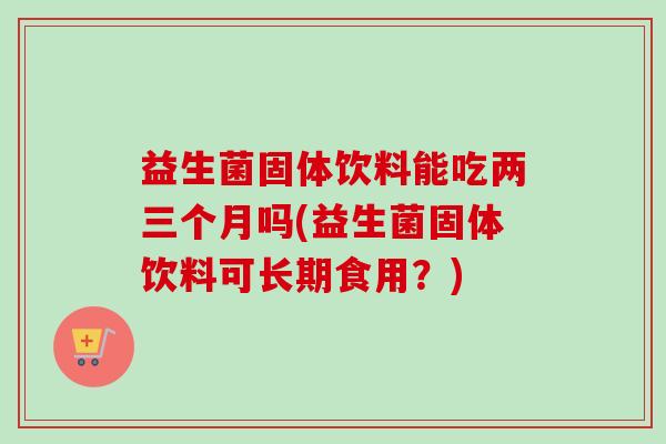益生菌固体饮料能吃两三个月吗(益生菌固体饮料可长期食用？)