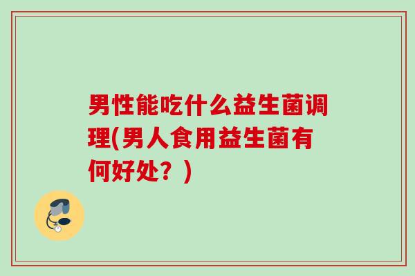 男性能吃什么益生菌调理(男人食用益生菌有何好处？)