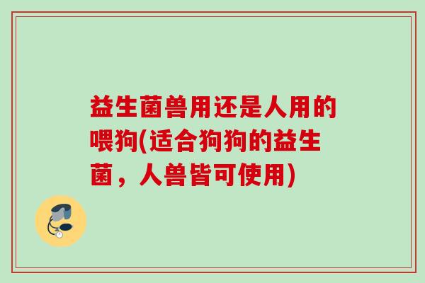 益生菌兽用还是人用的喂狗(适合狗狗的益生菌,人兽皆可使用) 益生菌兽用还是人用的喂狗(适合狗狗的益生菌,人兽皆可使用)