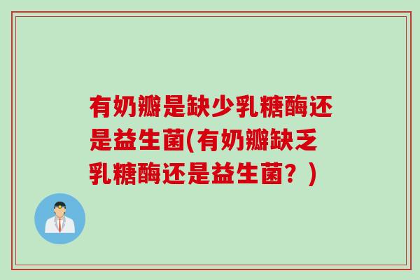 有奶瓣是缺少乳糖酶还是益生菌(有奶瓣缺乏乳糖酶还是益生菌?) 有奶瓣是缺少乳糖酶还是益生菌(有奶瓣缺乏乳糖酶还是益生菌?)