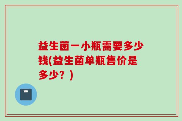 益生菌一小瓶需要多少钱(益生菌单瓶售价是多少?) 益生菌一小瓶需要多少钱(益生菌单瓶售价是多少?)