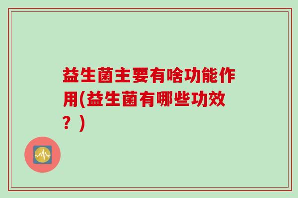 益生菌主要有啥功能作用(益生菌有哪些功效?) 益生菌主要有啥功能作用(益生菌有哪些功效?)