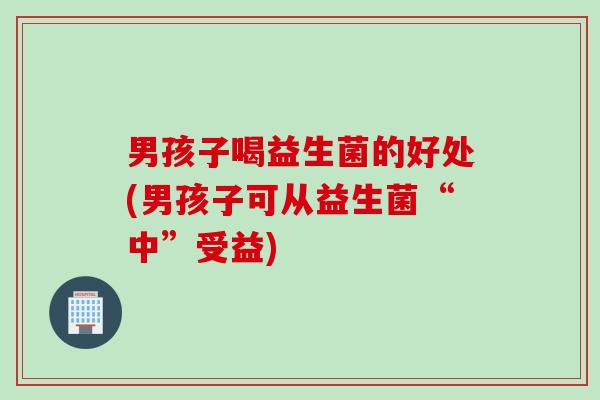男孩子喝益生菌的好处(男孩子可从益生菌“中”受益) 男孩子喝益生菌的好处(男孩子可从益生菌“中”受益)