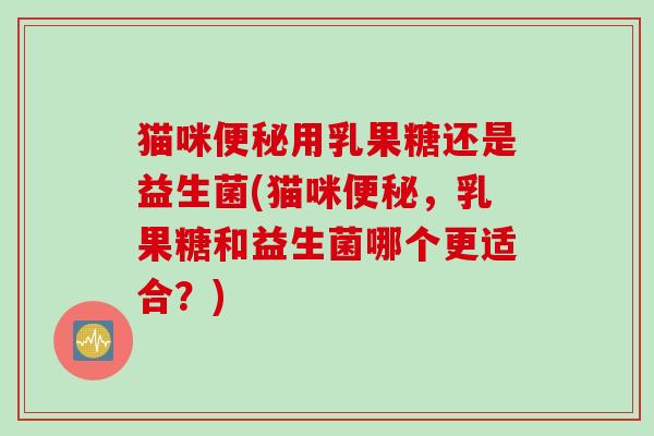 猫咪便秘用乳果糖还是益生菌(猫咪便秘，乳果糖和益生菌哪个更适合？)