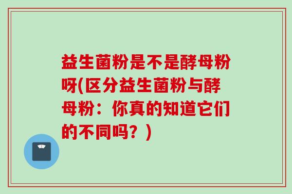 益生菌粉是不是酵母粉呀(区分益生菌粉与酵母粉：你真的知道它们的不同吗？)