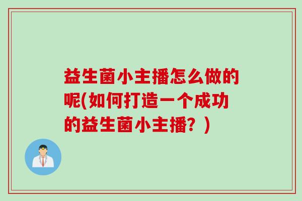 益生菌小主播怎么做的呢(如何打造一个成功的益生菌小主播？)